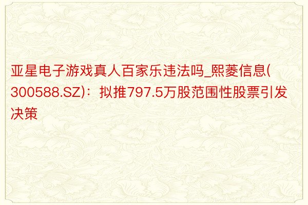 亚星电子游戏真人百家乐违法吗_熙菱信息(300588.SZ)：拟推797.5万股范围性股票引发决策