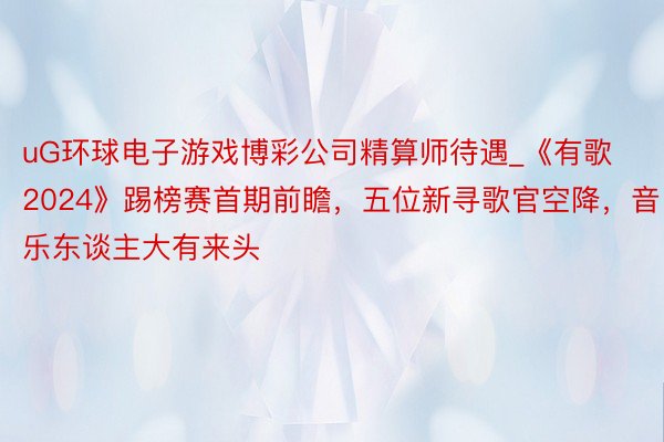 uG环球电子游戏博彩公司精算师待遇_《有歌2024》踢榜赛首期前瞻，五位新寻歌官空降，音乐东谈主大有来头