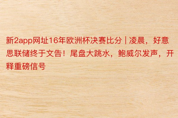 新2app网址16年欧洲杯决赛比分 | 凌晨，好意思联储终于文告！尾盘大跳水，鲍威尔发声，开释重磅信号