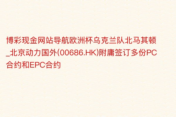 博彩现金网站导航欧洲杯乌克兰队北马其顿_北京动力国外(00686.HK)附庸签订多份PC合约和EPC合约
