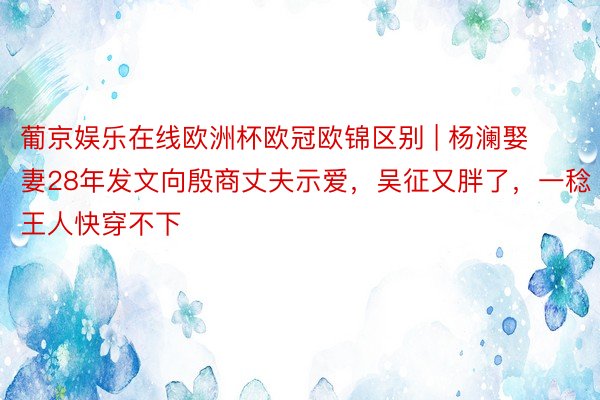 葡京娱乐在线欧洲杯欧冠欧锦区别 | 杨澜娶妻28年发文向殷商丈夫示爱，吴征又胖了，一稔王人快穿不下