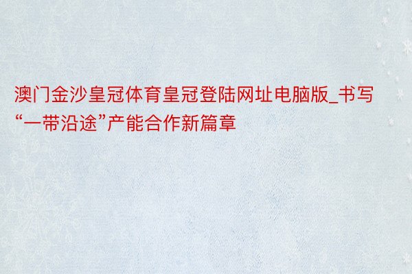 澳门金沙皇冠体育皇冠登陆网址电脑版_书写“一带沿途”产能合作新篇章