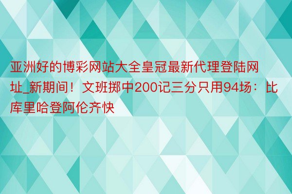 亚洲好的博彩网站大全皇冠最新代理登陆网址_新期间！文班掷中200记三分只用94场：比库里哈登阿伦齐快