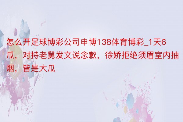 怎么开足球博彩公司申博138体育博彩_1天6瓜，对持老舅发文说念歉，徐娇拒绝须眉室内抽烟，皆是大瓜