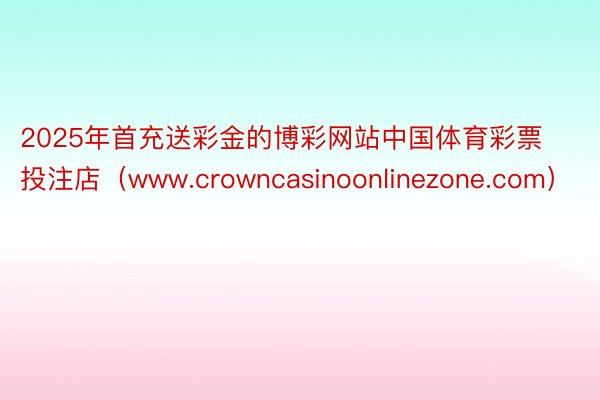 2025年首充送彩金的博彩网站中国体育彩票投注店（www.crowncasinoonlinezone.com）