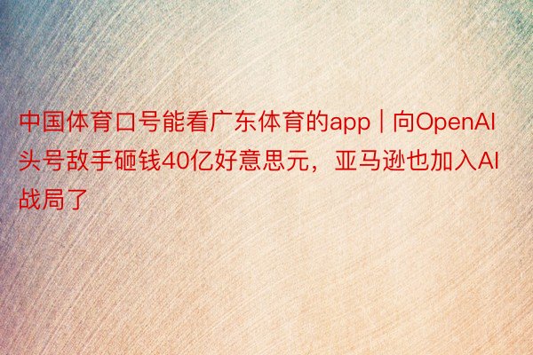 中国体育口号能看广东体育的app | 向OpenAI头号敌手砸钱40亿好意思元，亚马逊也加入AI战局了