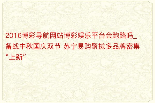 2016博彩导航网站博彩娱乐平台会跑路吗_备战中秋国庆双节 苏宁易购聚拢多品牌密集“上新”