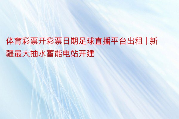 体育彩票开彩票日期足球直播平台出租 | 新疆最大抽水蓄能电站开建