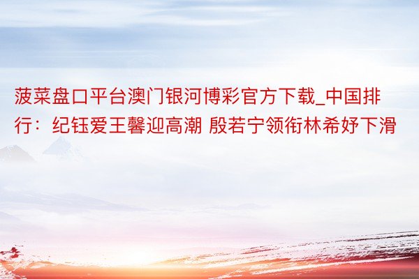 菠菜盘口平台澳门银河博彩官方下载_中国排行：纪钰爱王馨迎高潮 殷若宁领衔林希妤下滑