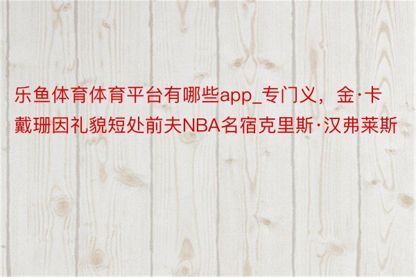 乐鱼体育体育平台有哪些app_专门义，金·卡戴珊因礼貌短处前夫NBA名宿克里斯·汉弗莱斯