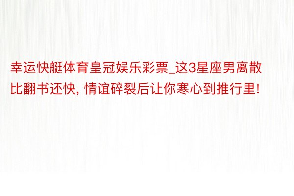 幸运快艇体育皇冠娱乐彩票_这3星座男离散比翻书还快, 情谊碎裂后让你寒心到推行里!