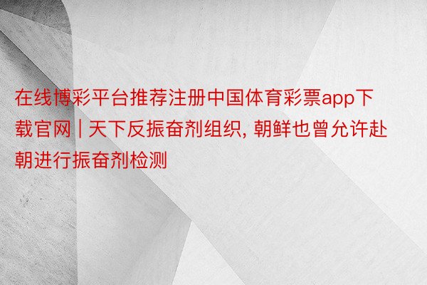 在线博彩平台推荐注册中国体育彩票app下载官网 | 天下反振奋剂组织, 朝鲜也曾允许赴朝进行振奋剂检测
