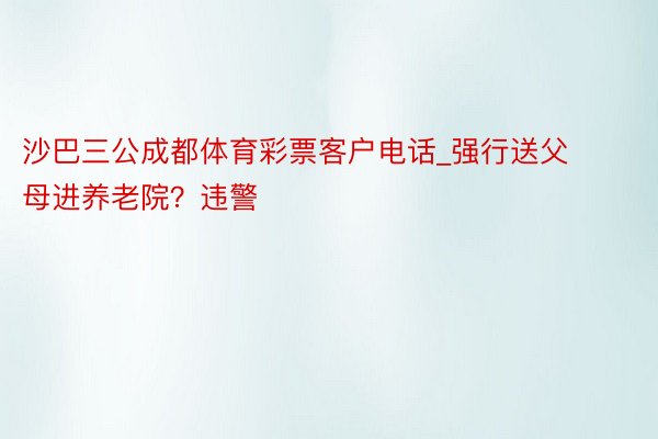 沙巴三公成都体育彩票客户电话_强行送父母进养老院？违警